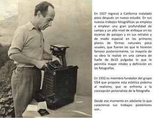 En 1927 regresó a California instalado
poco después un nuevo estudio. En sus
nuevos trabajos fotográficos ya empieza
a emplear una gran profundidad de
campo y un alto nivel de enfoque en las
escenas de paisajes y en sus retratos y
de modo especial en los primeros
planos de formas naturales poco
usuales, que fueron las que le hicieron
famoso posteriormente. La mayoría de
su obra la realizó en una cámara de
fuelle de 8x10 pulgadas lo que le
permitía mayor nitidez y definición en
las fotografías.
En 1932 es miembro fundador del grupo
f/64 que propone esta estética próxima
al realismo, que se enfrenta a la
concepción pictorialista de la fotografía.
Desde ese momento en adelante lo que
caracteriza sus trabajos posteriores
son…
 