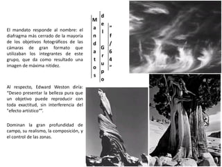 M
a
n
d
a
t
o
s
d
e
l
G
r
u
p
o
“
f
/
6
4
”
El mandato responde al nombre: el
diafragma más cerrado de la mayoría
de los objetivos fotográficos de las
cámaras de gran formato que
utilizaban los integrantes de este
grupo, que da como resultado una
imagen de máxima nitidez.
Al respecto, Edward Weston diría:
“Deseo presentar la belleza pura que
un objetivo puede reproducir con
toda exactitud, sin interferencia del
"efecto artístico“”.
Dominan la gran profundidad de
campo, su realismo, la composición, y
el control de las zonas.
 