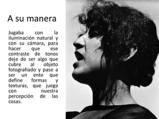 A su manera
Jugaba con la
iluminación natural y
con su cámara, para
hacer que ese
contraste de tonos
deje de ser algo que
cubre al objeto
fotografiado y pase a
ser un ente que
define formas y
texturas, que juega
con nuestra
percepción de las
cosas.
 