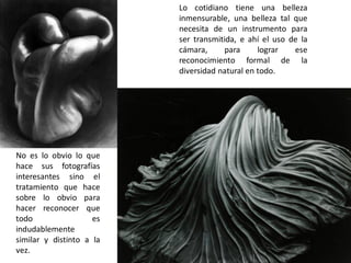 Lo cotidiano tiene una belleza
inmensurable, una belleza tal que
necesita de un instrumento para
ser transmitida, e ahí el uso de la
cámara, para lograr ese
reconocimiento formal de la
diversidad natural en todo.
No es lo obvio lo que
hace sus fotografías
interesantes sino el
tratamiento que hace
sobre lo obvio para
hacer reconocer que
todo es
indudablemente
similar y distinto a la
vez.
 