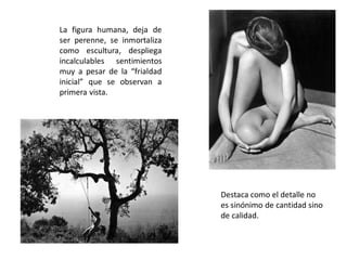 La figura humana, deja de
ser perenne, se inmortaliza
como escultura, despliega
incalculables sentimientos
muy a pesar de la “frialdad
inicial” que se observan a
primera vista.
Destaca como el detalle no
es sinónimo de cantidad sino
de calidad.
 