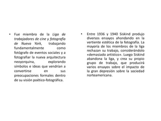 • Entre 1936 y 1940 Siskind produjo
diversos ensayos ahondando en la
vertiente estética de la fotografía. La
mayoría de los miembros de la liga
rechazan su trabajo, considerándolo
«demasiado artístico». Luego Siskind
abandona la liga, y crea su propio
grupo de trabajo, que producirá
varios ensayos sobre el impacto de
la gran depresión sobre la sociedad
norteamericana.
• Fue miembro de la Liga de
trabajadores de cine y fotografía
de Nueva York, trabajando
fundamentalmente como
fotógrafo de eventos sociales y a
fotografiar la nueva arquitectura
neoyorquina, explorando
símbolos e ideas que vendrían a
convertirse en sus
preocupaciones formales dentro
de su visión poético-fotográfica.
 
