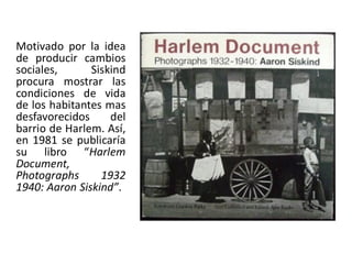 Motivado por la idea
de producir cambios
sociales, Siskind
procura mostrar las
condiciones de vida
de los habitantes mas
desfavorecidos del
barrio de Harlem. Así,
en 1981 se publicaría
su libro “Harlem
Document,
Photographs 1932
1940: Aaron Siskind”.
 