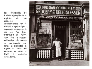 Sus fotografías de
Harlem ejemplifican el
espíritu de sus
primeros
acercamientos con la
cámara, lo que uso para
acercarse y enmarcar la
era de “La Gran
Depresión de Nueva
York”. Ahí se pueden
evidenciar claramente
su preferencia por
llevar la oscuridad al
sujeto a través del
enfoque así entre el
texto y contexto
circundante.
 