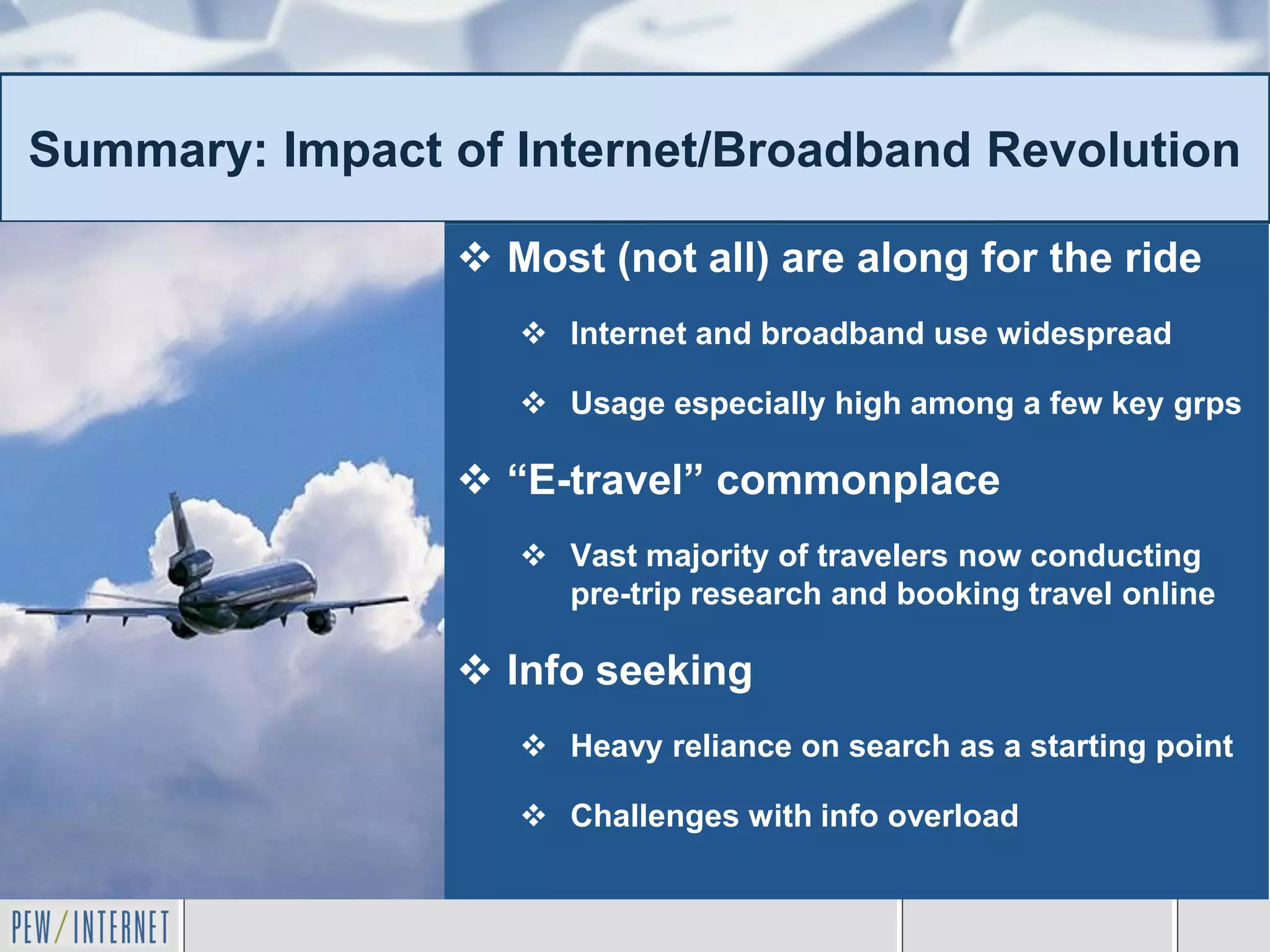 Summary: Impact of Internet/Broadband Revolution

                 Most (not all) are along for the ride
                    Internet and broadband use widespread

                    Usage especially high among a few key grps

                 “E-travel” commonplace
                    Vast majority of travelers now conducting
                     pre-trip research and booking travel online

                 Info seeking
                    Heavy reliance on search as a starting point

                    Challenges with info overload
 