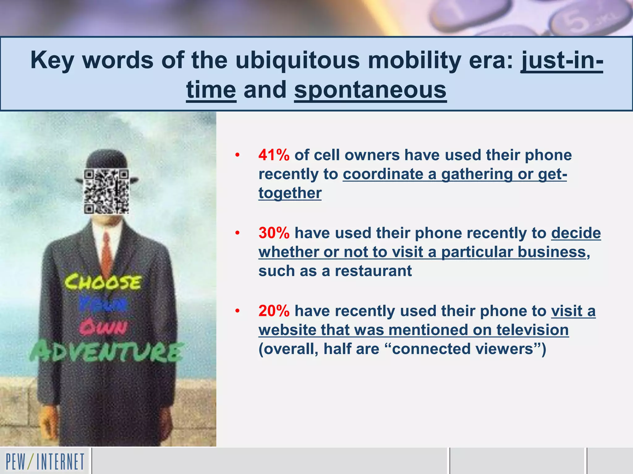 Key words of the ubiquitous mobility era: just-in-
            time and spontaneous

                 •   41% of cell owners have used their phone
                     recently to coordinate a gathering or get-
                     together

                 •   30% have used their phone recently to decide
                     whether or not to visit a particular business,
                     such as a restaurant

                 •   20% have recently used their phone to visit a
                     website that was mentioned on television
                     (overall, half are “connected viewers”)
 