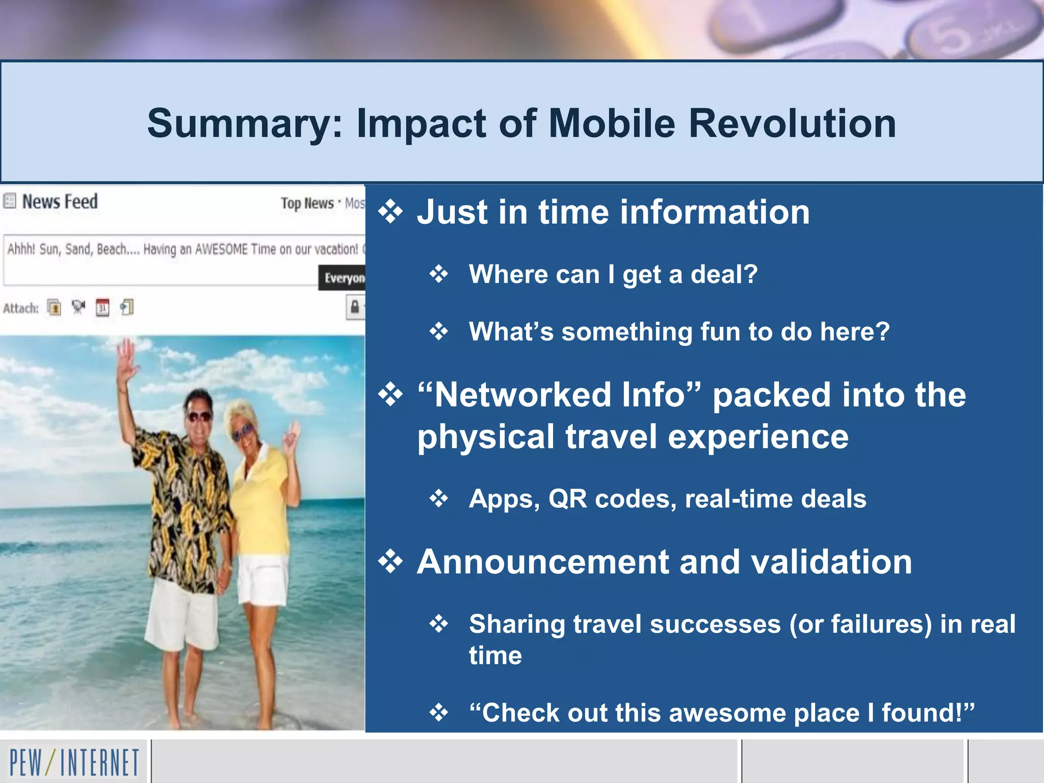 Summary: Impact of Mobile Revolution

           Just in time information
              Where can I get a deal?

              What’s something fun to do here?

           “Networked Info” packed into the
            physical travel experience
              Apps, QR codes, real-time deals

           Announcement and validation
              Sharing travel successes (or failures) in real
               time

              “Check out this awesome place I found!”
 