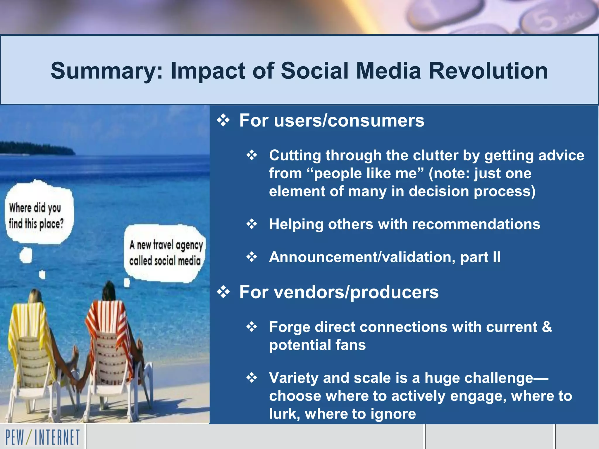 Summary: Impact of Social Media Revolution

              For users/consumers
                 Cutting through the clutter by getting advice
                  from “people like me” (note: just one
                  element of many in decision process)

                 Helping others with recommendations

                 Announcement/validation, part II

              For vendors/producers
                 Forge direct connections with current &
                  potential fans

                 Variety and scale is a huge challenge—
                  choose where to actively engage, where to
                  lurk, where to ignore
 