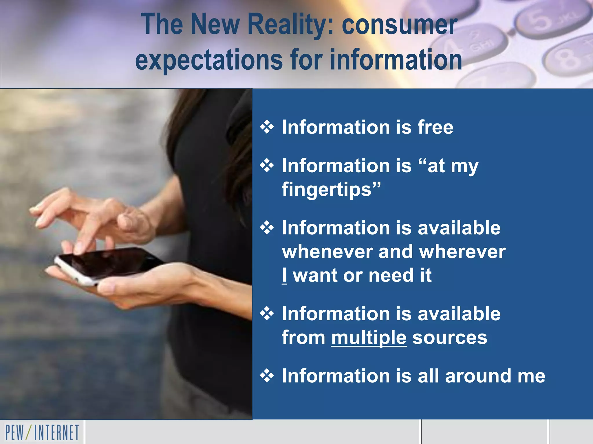 The New Reality: consumer
expectations for information

           Information is free
           Information is “at my
            fingertips”
           Information is available
            whenever and wherever
            I want or need it
           Information is available
            from multiple sources
           Information is all around me
 