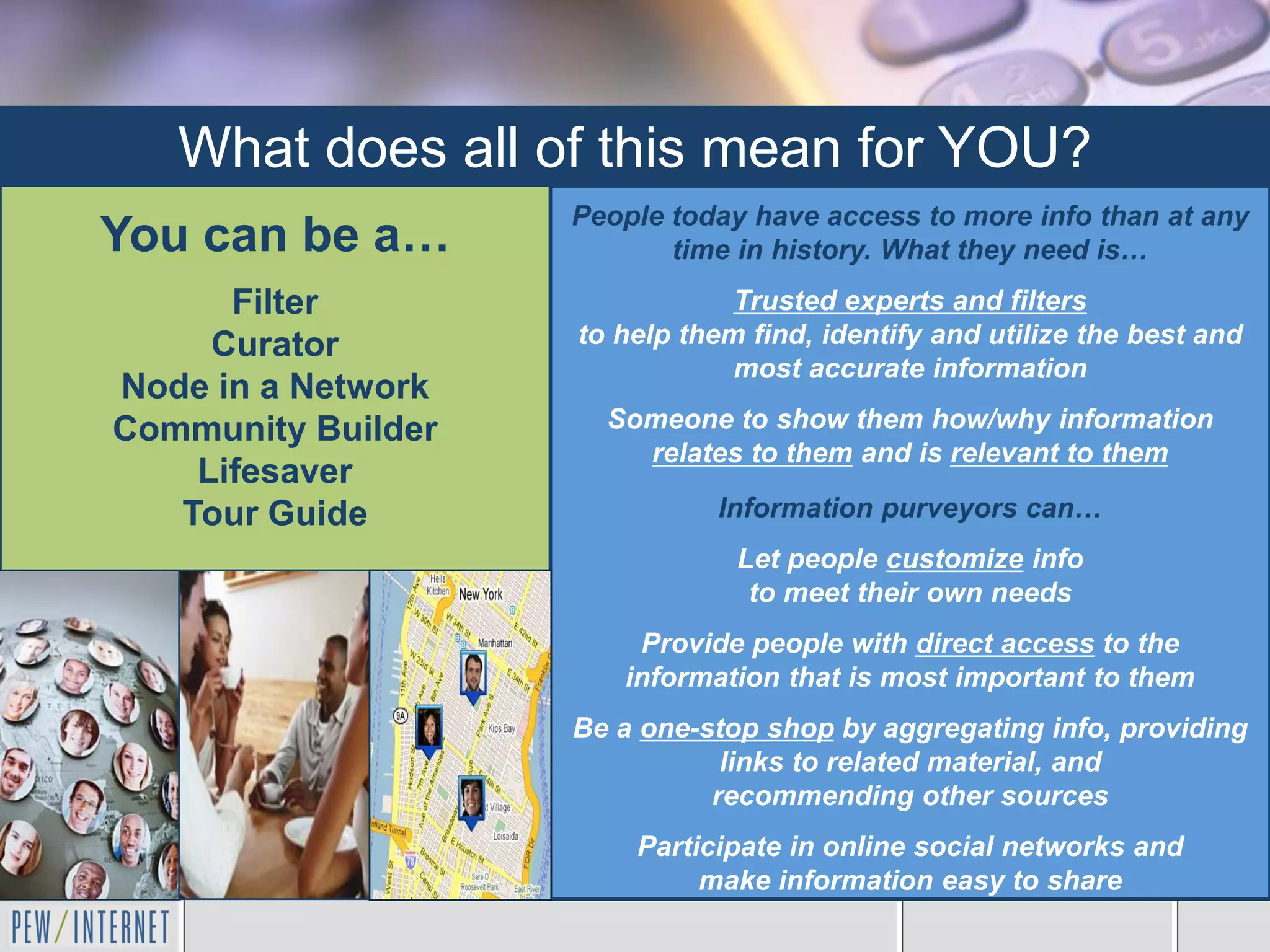 What does all of this mean for YOU?
                    People today have access to more info than at any
You can be a…              time in history. What they need is…
      Filter                    Trusted experts and filters
     Curator        to help them find, identify and utilize the best and
                                most accurate information
Node in a Network
Community Builder     Someone to show them how/why information
                        relates to them and is relevant to them
    Lifesaver
   Tour Guide                 Information purveyors can…
                                Let people customize info
                                 to meet their own needs
                        Provide people with direct access to the
                       information that is most important to them
                    Be a one-stop shop by aggregating info, providing
                               links to related material, and
                              recommending other sources
                        Participate in online social networks and
                             make information easy to share
 