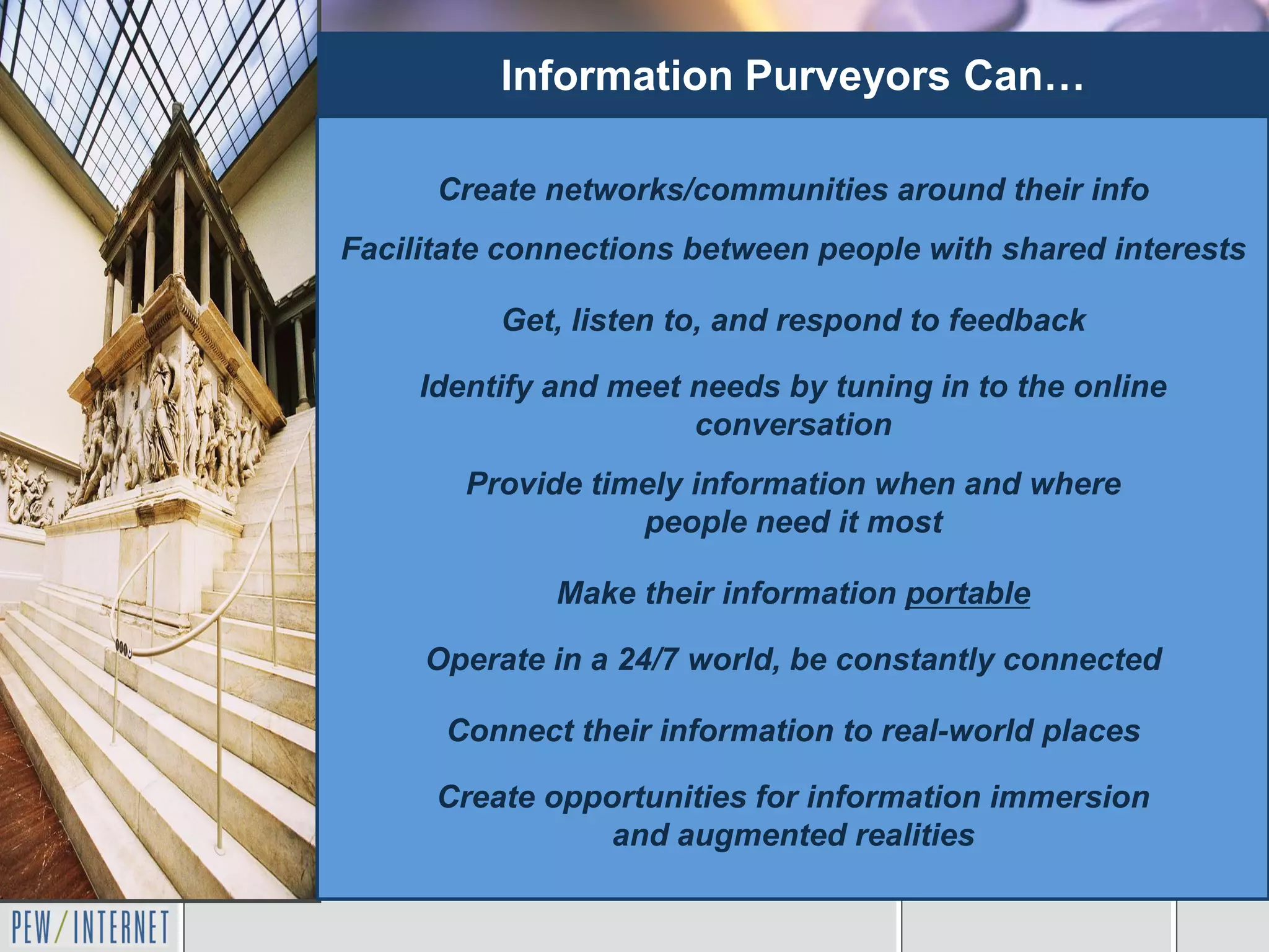 Information Purveyors Can…

      Create networks/communities around their info
Facilitate connections between people with shared interests

          Get, listen to, and respond to feedback

     Identify and meet needs by tuning in to the online
                       conversation
        Provide timely information when and where
                   people need it most

              Make their information portable

     Operate in a 24/7 world, be constantly connected

      Connect their information to real-world places

      Create opportunities for information immersion
                 and augmented realities
 