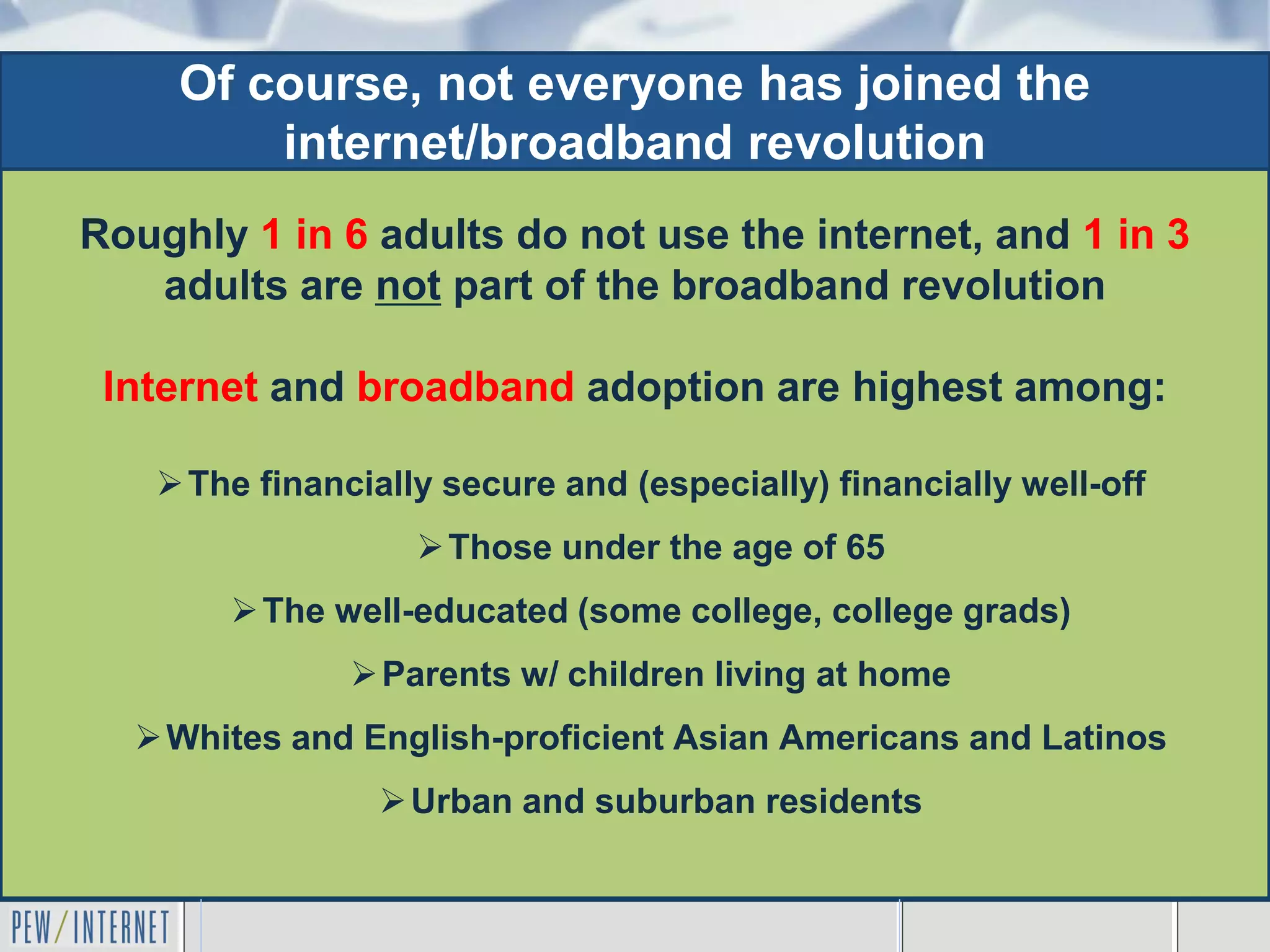 Of course, not everyone has joined the
         internet/broadband revolution
Roughly 1 in 6 adults do not use the internet, and 1 in 3
   adults are not part of the broadband revolution

 Internet and broadband adoption are highest among:

    The financially secure and (especially) financially well-off
                    Those under the age of 65
        The well-educated (some college, college grads)
                Parents w/ children living at home
   Whites and English-proficient Asian Americans and Latinos
                 Urban and suburban residents
 