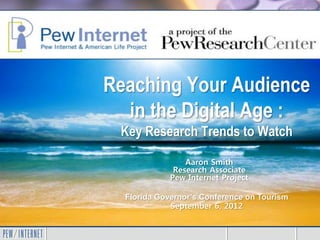 Reaching Your Audience
  in the Digital Age :
 Key Research Trends to Watch

                 Aaron Smith
              Research Associate
             Pew Internet Project

  Florida Governor’s Conference on Tourism
             September 6, 2012
 