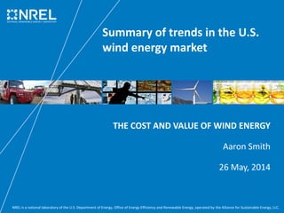 NREL is a national laboratory of the U.S. Department of Energy, Office of Energy Efficiency and Renewable Energy, operated by the Alliance for Sustainable Energy, LLC.
Summary of trends in the U.S.
wind energy market
THE COST AND VALUE OF WIND ENERGY
Aaron Smith
26 May, 2014
 