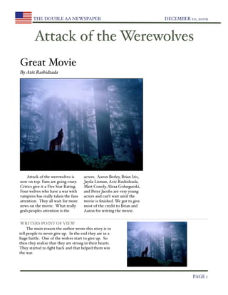 THE DOUBLE AA NEWSPAPER 
                                         DECEMBER 10, 2009



         Attack of the Werewolves
Great Movie
By Aziz Rashidzada




    Attack of the werewolves is       actors. Aaron Berley, Brian Iris,
now on top. Fans are going crazy.     Jayda Lisman, Aziz Rashidzada,
Critics give it a Five Star Rating.   Matt Conoly, Alexa Golurgurski,
Four wolves who have a war with       and Peter Jacobs are very young
vampires has really taken the fans    actors and can’t wait until the
attention. They all wait for more     movie is ﬁnished. We got to give
news on the movie. What really        most of the credit to Brian and
grab peoples attention is the         Aaron for writing the movie.


WRITERS POINT OF VIEW
     The main reason the author wrote this story is to
tell people to never give up. In the end they are in a
huge battle. One of the wolves start to give up. So
then they realize that they are strong in their hearts.
They started to ﬁght back and that helped them win
the war.





                                                                                    PAGE 1
 