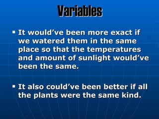 Variables
   It would’ve been more exact if
    we watered them in the same
    place so that the temperatures
    and amount of sunlight would’ve
    been the same.

   It also could’ve been better if all
    the plants were the same kind.
 