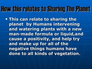 How this relates to Sharing The Planet
    This can relate to sharing the
     planet by Humans intervening
     and watering plants with a new
     man-made formula or liquid,and
     cause a positivity, and help try
     and make up for all of the
     negative things humans have
     done to all kinds of vegetation.
 