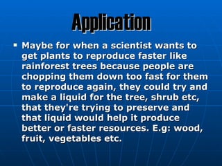 Application
   Maybe for when a scientist wants to
    get plants to reproduce faster like
    rainforest trees because people are
    chopping them down too fast for them
    to reproduce again, they could try and
    make a liquid for the tree, shrub etc,
    that they're trying to preserve and
    that liquid would help it produce
    better or faster resources. E.g: wood,
    fruit, vegetables etc.
 