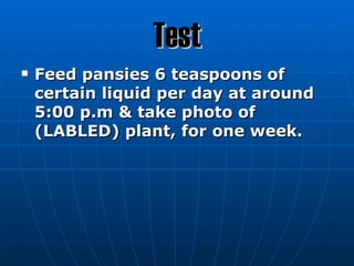 Test
   Feed pansies 6 teaspoons of
    certain liquid per day at around
    5:00 p.m & take photo of
    (LABLED) plant, for one week.
 
