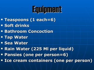 Equipment
   Teaspoons (1 each=6)
   Soft drinks
   Bathroom Concoction
   Tap Water
   Sea Water
   Rain Water (225 Ml per liquid)
   Pansies (one per person=6)
   Ice cream containers (one per person)
 
