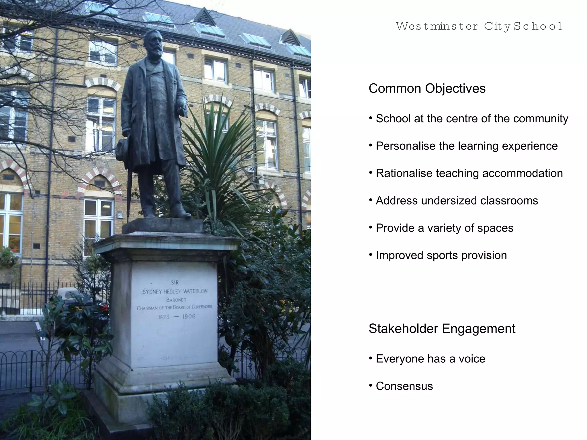 Westminster City School Common Objectives School at the centre of the community Personalise the learning experience Rationalise teaching accommodation Address undersized classrooms Provide a variety of spaces Improved sports provision Stakeholder Engagement Everyone has a voice Consensus 