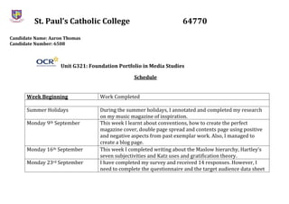 St. Paul’s Catholic College 64770
Candidate Name: Aaron Thomas
Candidate Number: 6508
Unit G321: Foundation Portfolio in Media Studies
Schedule
Week Beginning Work Completed
Summer Holidays During the summer holidays, I annotated and completed my research
on my music magazine of inspiration.
Monday 9th September This week I learnt about conventions, how to create the perfect
magazine cover, double page spread and contents page using positive
and negative aspects from past exemplar work. Also, I managed to
create a blog page.
Monday 16th September This week I completed writing about the Maslow hierarchy, Hartley’s
seven subjectivities and Katz uses and gratification theory.
Monday 23rd September I have completed my survey and received 14 responses. However, I
need to complete the questionnaire and the target audience data sheet
 