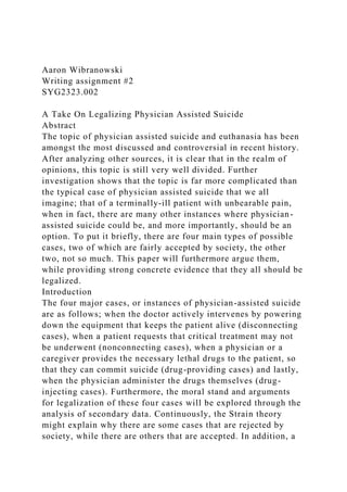 Aaron Wibranowski
Writing assignment #2
SYG2323.002
A Take On Legalizing Physician Assisted Suicide
Abstract
The topic of physician assisted suicide and euthanasia has been
amongst the most discussed and controversial in recent history.
After analyzing other sources, it is clear that in the realm of
opinions, this topic is still very well divided. Further
investigation shows that the topic is far more complicated than
the typical case of physician assisted suicide that we all
imagine; that of a terminally-ill patient with unbearable pain,
when in fact, there are many other instances where physician-
assisted suicide could be, and more importantly, should be an
option. To put it briefly, there are four main types of possible
cases, two of which are fairly accepted by society, the other
two, not so much. This paper will furthermore argue them,
while providing strong concrete evidence that they all should be
legalized.
Introduction
The four major cases, or instances of physician-assisted suicide
are as follows; when the doctor actively intervenes by powering
down the equipment that keeps the patient alive (disconnecting
cases), when a patient requests that critical treatment may not
be underwent (nonconnecting cases), when a physician or a
caregiver provides the necessary lethal drugs to the patient, so
that they can commit suicide (drug-providing cases) and lastly,
when the physician administer the drugs themselves (drug-
injecting cases). Furthermore, the moral stand and arguments
for legalization of these four cases will be explored through the
analysis of secondary data. Continuously, the Strain theory
might explain why there are some cases that are rejected by
society, while there are others that are accepted. In addition, a
 