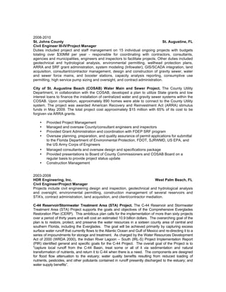 2008-2010
St. Johns County St. Augustine, FL
Civil Engineer III-IV/Project Manager
Duties included project and staff management on 15 individual ongoing projects with budgets
totaling over $30MM per year - responsible for coordinating with contractors, consultants,
agencies and municipalities, engineers and inspectors to facilitate projects. Other duties included
geotechnical and hydrological analysis, environmental permitting, wellhead protection plans,
ARRA and SRF grant administration, system modeling (Infowater), GIS/SCADA integration, land
acquisition, consultant/contractor management, design and construction of gravity sewer, water
and sewer force mains, and booster stations, capacity analysis reporting, consumptive use
permitting, high service pump sizing and oversight, and contract administration.
City of St. Augustine Beach (COSAB) Water Main and Sewer Project. The County Utility
Department, in collaboration with the COSAB, developed a plan to utilize State grants and low
interest loans to finance the installation of centralized water and gravity sewer systems within the
COSAB. Upon completion, approximately 890 homes were able to connect to the County Utility
system. The project was awarded American Recovery and Reinvestment Act (ARRA) stimulus
funds in May 2009. The total project cost approximately $15 million with 65% of its cost to be
forgiven via ARRA grants.
• Provided Project Management
• Managed and oversaw County/consultant engineers and inspectors
• Provided Grant Administration and coordination with FDEP SRF program
• Oversaw planning, preparation, and quality assurance of permit applications for submittal
to the Florida Department of Environmental Protection, FDOT, SJRWMD, US EPA, and
the US Army Corps of Engineers
• Managed consultants and oversaw design and specifications package
• Provided presentations to Board of County Commissioners and COSAB Board on a
regular basis to provide project status update
• Construction Management
2003-2008
HDR Engineering, Inc. West Palm Beach, FL
Civil Engineer/Project Manager
Projects include civil engineering design and inspection, geotechnical and hydrological analysis
and oversight, environmental permitting, construction management of several reservoirs and
STA's, contract administration, land acquisition, and client/contractor mediation.
C-44 Reservoir/Stormwater Treatment Area (STA) Project. The C-44 Reservoir and Stormwater
Treatment Area (STA) Project supports the goals and objectives of the Comprehensive Everglades
Restoration Plan (CERP). This ambitious plan calls for the implementation of more than sixty projects
over a period of thirty years and will cost an estimated 10.9 billion dollars. The overarching goal of the
plan is to restore, protect, and preserve the water resources in a sixteen county area of central and
southern Florida, including the Everglades. The goal will be achieved primarily by capturing excess
surface water runoff that currently flows to the Atlantic Ocean and Gulf of Mexico and re-directing it to a
series of impoundments for storage and treatment. As charged by the Water Resources Development
Act of 2000 (WRDA 2000), the Indian River Lagoon – South (IRL-S) Project Implementation Report
(PIR) identified general and specific goals for the C-44 Project. The overall goal of the Project is to
"capture local runoff from the C-44 Basin, treat some or all of it via sedimentation and natural
transformation of nutrients, and return it to C-44 when there is a need. The components are designed
for flood flow attenuation to the estuary; water quality benefits resulting from reduced loading of
nutrients, pesticides, and other pollutants contained in runoff presently discharged to the estuary; and
water supply benefits”.
 
