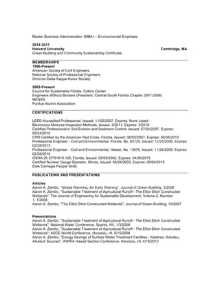 Master Business Administration (MBA) – Environmental Emphasis
2014-2017
Harvard University Cambridge, MA
Green Building and Community Sustainability Certificate
MEMBERSHIPS
1996-Present
American Society of Civil Engineers
National Society of Professional Engineers
Omicron Delta Kappa Honor Society
2002-Present
Council for Sustainable Florida, Collins Center
Engineers Without Borders (President, Central-South Florida Chapter 2007-2008)
MENSA
Purdue Alumni Association
CERTIFICATIONS
LEED Accredited Professional, Issued: 11/02/2007, Expires: None Listed
Bituminous Mixtures Inspection Methods, Issued: 3/2011, Expires: 3/2016
Certified Professional in Soil Erosion and Sediment Control, Issued: 07/24/2007, Expires:
09/24/2016
CPR Certified by the American Red Cross, Florida, Issued: 06/05/2007, Expires: 06/05/2015
Professional Engineer - Civil and Environmental, Florida, No. 65725, Issued: 12/25/2006, Expires:
02/28/2015
Professional Engineer - Civil and Environmental, Hawaii, No. 13676, Issued: 11/24/2009, Expires:
02/28/2016
OSHA 29 CFR1910.120, Florida, Issued: 05/05/2002, Expires: 04/30/2015
Certified Nuclear Gauge Operator, Illinois, Issued: 05/04/2003, Expires: 05/04/2015
Dale Carnegie People Skills
PUBLICATIONS AND PRESENTATIONS
Articles
Aaron A. Zambo, “Global Warming: An Early Warning”, Journal of Green Building, 3/2008
Aaron A. Zambo, "Sustainable Treatment of Agricultural Runoff - The Elliot Ditch Constructed
Wetlands", The Journal of Engineering for Sustainable Development, Volume 2, Number
1, 1/2008
Aaron A. Zambo, "The Elliot Ditch Constructed Wetlands", Journal of Green Building, 10/2007
Presentations
Aaron A. Zambo, "Sustainable Treatment of Agricultural Runoff - The Elliot Ditch Constructed
Wetlands", National Water Conference, Sparks, NV, 1/3/2008
Aaron A. Zambo, "Sustainable Treatment of Agricultural Runoff - The Elliot Ditch Constructed
Wetlands", ASCE World Conference, Honolulu, HI, 5/15/2008
Aaron A. Zambo, "Energy Savings of Surface Water Treatment Facilities - Kalaheo, Kokolau,
Akulikuli Sources", AWWA Hawaii Section Conference, Honolulu, HI, 4/18/2012
 