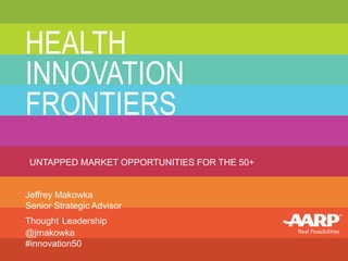 HEALTH 
INNOVATION 
FRONTIERS 
UNTAPPED MARKET OPPORTUNITIES FOR THE 50+ 
Jeffrey Makowka 
Senior Strategic Advisor 
Thought Leadership 
@jmakowka 
#innovation50 
 