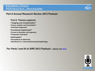 Part II Annual Research Review 2012 Podcast

    Part II: Themes explored:
   • Imaging and morphometry13
   Group variation and biomarkers14
   Individual diagnoses
   •Functional impairment15
   Course of disorder and trajectory
   Prognostic indicators
   •Informants16
   Perceptions of observers
   Situational vs. cross-sectional psychopathology



For Parts I and III of ARR 2012 Podcast – please see here
 