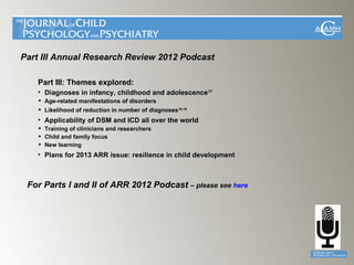 Part III Annual Research Review 2012 Podcast

   Part III: Themes explored:
   • Diagnoses in infancy, childhood and adolescence17
    Age-related manifestations of disorders
    Likelihood of reduction in number of diagnoses18,19
   • Applicability of DSM and ICD all over the world
    Training of clinicians and researchers
    Child and family focus
    New learning
   • Plans for 2013 ARR issue: resilience in child development



 For Parts I and II of ARR 2012 Podcast – please see here
 