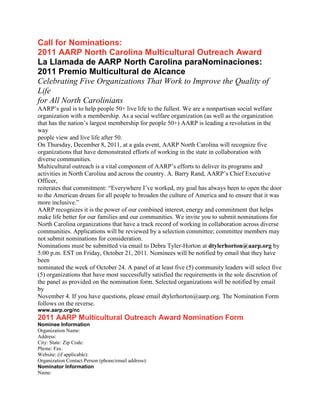Call for Nominations:
2011 AARP North Carolina Multicultural Outreach Award
La Llamada de AARP North Carolina paraNominaciones:
2011 Premio Multicultural de Alcance
Celebrating Five Organizations That Work to Improve the Quality of
Life
for All North Carolinians
AARP’s goal is to help people 50+ live life to the fullest. We are a nonpartisan social welfare
organization with a membership. As a social welfare organization (as well as the organization
that has the nation’s largest membership for people 50+) AARP is leading a revolution in the
way
people view and live life after 50.
On Thursday, December 8, 2011, at a gala event, AARP North Carolina will recognize five
organizations that have demonstrated efforts of working in the state in collaboration with
diverse communities.
Multicultural outreach is a vital component of AARP’s efforts to deliver its programs and
activities in North Carolina and across the country. A. Barry Rand, AARP’s Chief Executive
Officer,
reiterates that commitment: “Everywhere I’ve worked, my goal has always been to open the door
to the American dream for all people to broaden the culture of America and to ensure that it was
more inclusive.”
AARP recognizes it is the power of our combined interest, energy and commitment that helps
make life better for our families and our communities. We invite you to submit nominations for
North Carolina organizations that have a track record of working in collaboration across diverse
communities. Applications will be reviewed by a selection committee; committee members may
not submit nominations for consideration.
Nominations must be submitted via email to Debra Tyler-Horton at dtylerhorton@aarp.org by
5:00 p.m. EST on Friday, October 21, 2011. Nominees will be notified by email that they have
been
nominated the week of October 24. A panel of at least five (5) community leaders will select five
(5) organizations that have most successfully satisfied the requirements in the sole discretion of
the panel as provided on the nomination form. Selected organizations will be notified by email
by
November 4. If you have questions, please email dtylerhorton@aarp.org. The Nomination Form
follows on the reverse.
www.aarp.org/nc
2011 AARP Multicultural Outreach Award Nomination Form
Nominee Information
Organization Name:
Address:
City: State: Zip Code:
Phone: Fax:
Website: (if applicable):
Organization Contact Person (phone/email address):
Nominator Information
Name:
 