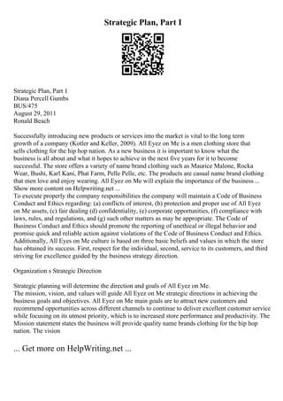 Strategic Plan, Part I
Strategic Plan, Part 1
Diana Percell Gumbs
BUS/475
August 29, 2011
Ronald Beach
Successfully introducing new products or services into the market is vital to the long term
growth of a company (Kotler and Keller, 2009). All Eyez on Me is a men clothing store that
sells clothing for the hip hop nation. As a new business it is important to know what the
business is all about and what it hopes to achieve in the next five years for it to become
successful. The store offers a variety of name brand clothing such as Maurice Malone, Rocka
Wear, Bushi, Karl Kani, Phat Farm, Pelle Pelle, etc. The products are casual name brand clothing
that men love and enjoy wearing. All Eyez on Me will explain the importance of the business ...
Show more content on Helpwriting.net ...
To execute properly the company responsibilities the company will maintain a Code of Business
Conduct and Ethics regarding: (a) conflicts of interest, (b) protection and proper use of All Eyez
on Me assets, (c) fair dealing (d) confidentiality, (e) corporate opportunities, (f) compliance with
laws, rules, and regulations, and (g) such other matters as may be appropriate. The Code of
Business Conduct and Ethics should promote the reporting of unethical or illegal behavior and
promise quick and reliable action against violations of the Code of Business Conduct and Ethics.
Additionally, All Eyes on Me culture is based on three basic beliefs and values in which the store
has obtained its success. First, respect for the individual, second, service to its customers, and third
striving for excellence guided by the business strategy direction.
Organization s Strategic Direction
Strategic planning will determine the direction and goals of All Eyez on Me.
The mission, vision, and values will guide All Eyez on Me strategic directions in achieving the
business goals and objectives. All Eyez on Me main goals are to attract new customers and
recommend opportunities across different channels to continue to deliver excellent customer service
while focusing on its utmost priority, which is to increased store performance and productivity. The
Mission statement states the business will provide quality name brands clothing for the hip hop
nation. The vision
... Get more on HelpWriting.net ...
 
