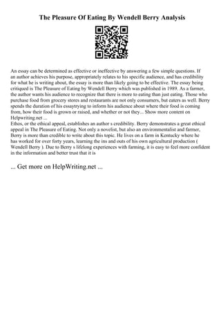 The Pleasure Of Eating By Wendell Berry Analysis
An essay can be determined as effective or ineffective by answering a few simple questions. If
an author achieves his purpose, appropriately relates to his specific audience, and has credibility
for what he is writing about, the essay is more than likely going to be effective. The essay being
critiqued is The Pleasure of Eating by Wendell Berry which was published in 1989. As a farmer,
the author wants his audience to recognize that there is more to eating than just eating. Those who
purchase food from grocery stores and restaurants are not only consumers, but eaters as well. Berry
spends the duration of his essaytrying to inform his audience about where their food is coming
from, how their food is grown or raised, and whether or not they... Show more content on
Helpwriting.net ...
Ethos, or the ethical appeal, establishes an author s credibility. Berry demonstrates a great ethical
appeal in The Pleasure of Eating. Not only a novelist, but also an environmentalist and farmer,
Berry is more than credible to write about this topic. He lives on a farm in Kentucky where he
has worked for over forty years, learning the ins and outs of his own agricultural production (
Wendell Berry ). Due to Berry s lifelong experiences with farming, it is easy to feel more confident
in the information and better trust that it is
... Get more on HelpWriting.net ...
 