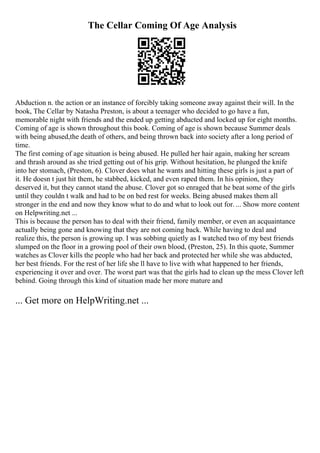 The Cellar Coming Of Age Analysis
Abduction n. the action or an instance of forcibly taking someone away against their will. In the
book, The Cellar by Natasha Preston, is about a teenager who decided to go have a fun,
memorable night with friends and the ended up getting abducted and locked up for eight months.
Coming of age is shown throughout this book. Coming of age is shown because Summer deals
with being abused,the death of others, and being thrown back into society after a long period of
time.
The first coming of age situation is being abused. He pulled her hair again, making her scream
and thrash around as she tried getting out of his grip. Without hesitation, he plunged the knife
into her stomach, (Preston, 6). Clover does what he wants and hitting these girls is just a part of
it. He doesn t just hit them, he stabbed, kicked, and even raped them. In his opinion, they
deserved it, but they cannot stand the abuse. Clover got so enraged that he beat some of the girls
until they couldn t walk and had to be on bed rest for weeks. Being abused makes them all
stronger in the end and now they know what to do and what to look out for. ... Show more content
on Helpwriting.net ...
This is because the person has to deal with their friend, family member, or even an acquaintance
actually being gone and knowing that they are not coming back. While having to deal and
realize this, the person is growing up. I was sobbing quietly as I watched two of my best friends
slumped on the floor in a growing pool of their own blood, (Preston, 25). In this quote, Summer
watches as Clover kills the people who had her back and protected her while she was abducted,
her best friends. For the rest of her life she ll have to live with what happened to her friends,
experiencing it over and over. The worst part was that the girls had to clean up the mess Clover left
behind. Going through this kind of situation made her more mature and
... Get more on HelpWriting.net ...
 