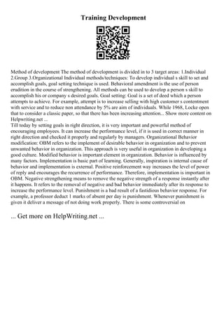 Training Development
Method of development The method of development is divided in to 3 target areas: 1.Individual
2.Group 3.Organizational Individual methods/techniques: To develop individual s skill to set and
accomplish goals, goal setting technique is used. Behavioral amendment is the use of person
erudition in the course of strengthening. All methods can be used to develop a person s skill to
accomplish his or company s desired goals. Goal setting: Goal is a set of deed which a person
attempts to achieve. For example, attempt is to increase selling with high customer s contentment
with service and to reduce non attendance by 5% are aim of individuals. While 1968, Locke open
that to consider a classic paper, so that there has been increasing attention... Show more content on
Helpwriting.net ...
Till today by setting goals in right direction, it is very important and powerful method of
encouraging employees. It can increase the performance level, if it is used in correct manner in
right direction and checked it properly and regularly by managers. Organizational Behavior
modification: OBM refers to the implement of desirable behavior in organization and to prevent
unwanted behavior in organization. This approach is very useful in organization in developing a
good culture. Modified behavior is important element in organization. Behavior is influenced by
many factors. Implementation is basic part of learning. Generally, inspiration is internal cause of
behavior and implementation is external. Positive reinforcement way increases the level of power
of reply and encourages the recurrence of performance. Therefore, implementation is important in
OBM. Negative strengthening means to remove the negative strength of a response instantly after
it happens. It refers to the removal of negative and bad behavior immediately after its response to
increase the performance level. Punishment is a bad result of a fastidious behavior response. For
example, a professor deduct 1 marks of absent per day is punishment. Whenever punishment is
given it deliver a message of not doing work properly. There is some controversial on
... Get more on HelpWriting.net ...
 