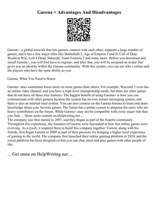Garena + Advantages And Disadvantages
Garena+, a global network that lets gamers connect with each other, supports a large number of
games, and it has a few major titles like Battlefield 2, Age of Empires I and II, Call of Duty:
World at War, Left 4 Dead, Starcraft, Team Fortress 2 and many more. Before you download and
install Garena+, you will first have to register, and after that, you will be assigned an avatar that
gives you an identity within the Garena community. With this system, you can see who s online and
the players who have the same ability as you.
Garena: What You Need to Know
Garena+ does sometimes focus more on some games than others. For example, Warcraft 3 even has
an online video channel, and you have a high level championship mode, but there are other games
that do not have all these nice features. The biggest benefit of using Garena+ is how you can
communicate with other gamers because the system has its own instant messaging system, and
there is also an internal mail system. You can also connect on the Garena forums to learn and share
knowledge about your favorite games. The forum has a points system to pinpoint the users who are
heavy contributors on the forum. While Garena+ may not be compatible with every major title that
you find, ... Show more content on Helpwriting.net ...
The company was first started in 2007, and they began as part of the Esports community.
Throughout this experience, the founders of Garena were fascinated at how fast online games were
evolving. As a result, it inspired them to build this company together. Forrest, along with his
friends, first began Garena in 2009 as part of their passions for bringing a higher level experience
of gaming to the world. The company first launched their online gaming platform in 2010, and the
social platform has been designed so that you can chat, meet and play games with other people of
like
... Get more on HelpWriting.net ...
 