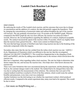 Landolt Clock Reaction Lab Report
DISCUSSION
By analysing the results of The Landolt clock reaction, and the outcomes that occur due to change
in concentration and the addition of a catalyst, the data did partially support the hypothesis. That
by changing the concentrations of potassium iodate and sodium bisulphite the rate of the reaction
will increase. The rate gradually increased per every 10 seconds on the NaHSO3 graph. Whereas
compared to the KIO3 graph the rate was more efficient, the reaction was achieved within 5
seconds. However, the second hypothesis regarding the addition of a catalyst, displayed acceptable
results. The catalyst increased the speed of the reaction within 10 seconds, which was slightly faster
than the reaction times gained from the ... Show more content on Helpwriting.net ...
The tests that had large amounts of distilled water had a long reaction rate due to the breaking of the
molecular compounds within the reagents.
Secondary data states that the rate law yielded from the iodine clock reaction was rate = k[IO3] 1
(Lyle, Department of Chemistry) which was different to the rate law that this investigation
obtained. 0.41 [KLO3]^2 [NaHSO3]^2. This would have happened due to the changing of both
KIO3 and NaHSO3, and also by adding more distilled water to the mixture which slowed down the
reaction rate.
Rate law is important, when regarding iodine clock reactions. The rate law helps to determine what
factors impact the rate, and increase the reaction time. Also helps show what factors decrease the
reaction rate.
There were some limitations that were encountered during the experiment, and the planning stages.
Such as, the constant changes made to the method. The method had to be changed three times this
was due to scaling back the measurements of the solutions. The solutions that were part of the
original method would have resulted in 20 ml of the blue solution, which would waste the sodium
bisulfite and potassium, every time a test was conducted.
Another limitation was the trial testing to see whether the experiment worked, which produced
efficient results. Compared to the actual experiment data, many tests had to be repeated. This would
be due to minor
... Get more on HelpWriting.net ...
 