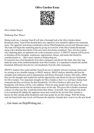 Olive Garden Essay
Olive Garden Project
Marketing Plan: Phase I
During week two, Learning Team B will take a thorough look at the Olive Garden Italian
Restaurant chain. Team B has decided that a new appetizer item should be added to the restaurant
menu. The appetizer item being considered is cheese filled breadsticks served with Marinara sauce.
The team will begin this marketing plan by giving an overview of the Olive Garden Restaurant,
along with a detailed description of the new menu item being considered. They will also explain
why marketing plays an important role in the restaurants success. A SWOTT analysis will be given
to introduce all the strengths, weaknesses, opportunities, threats, and trends that should be
considered prior to ... Show more content on Helpwriting.net ...
If customers have tried breadsticks from these companies and did not like them, then they may
think the same of the stuffed breadsticks from Olive Garden. It is important to market the stuffed
breadstick differently than the low cost breadsticks from the other restaurants.
SWOTT Analysis One useful aid that Team B can use to identify relevant screening criteria and
for zeroing in on a feasible strategy is SWOT analysis. SWOT analysis identifies and lists the
strengths and weaknesses and its opportunities and threats (Perreault, Cannon, McCarthy, 2009).
Here are the strengths and weaknesses and the opportunities and threats for the new breadsticks
for Olive Garden. Two important strengths for Olive Garden is that it is a well know Italian food
restaurant and they are known for their breadsticks. For Olive Garden to add a new line of
breadsticks with cheese will be a nice addition. There are many people who will enjoy the cheese
filled breadsticks served with the marinara sauce on the side. This gives Olive Garden customers
a choice on what type they would like before their dinner, if not both. One weakness that needs
to be considered for adding this appetizer menu item would be the fact that Olive Garden is
known for their already plain breadsticks and some people do not like change. With this being
said, the bread sticks may not do well because the majority of people don t want to try the new bread
... Get more on HelpWriting.net ...
 