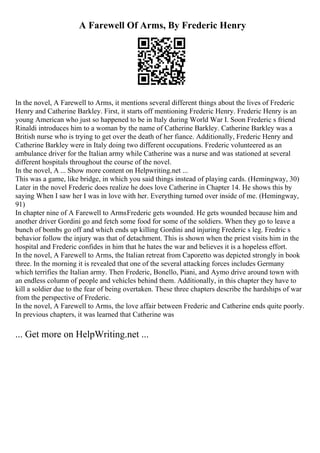 A Farewell Of Arms, By Frederic Henry
In the novel, A Farewell to Arms, it mentions several different things about the lives of Frederic
Henry and Catherine Barkley. First, it starts off mentioning Frederic Henry. Frederic Henry is an
young American who just so happened to be in Italy during World War I. Soon Frederic s friend
Rinaldi introduces him to a woman by the name of Catherine Barkley. Catherine Barkley was a
British nurse who is trying to get over the death of her fiance. Additionally, Frederic Henry and
Catherine Barkley were in Italy doing two different occupations. Frederic volunteered as an
ambulance driver for the Italian army while Catherine was a nurse and was stationed at several
different hospitals throughout the course of the novel.
In the novel, A ... Show more content on Helpwriting.net ...
This was a game, like bridge, in which you said things instead of playing cards. (Hemingway, 30)
Later in the novel Frederic does realize he does love Catherine in Chapter 14. He shows this by
saying When I saw her I was in love with her. Everything turned over inside of me. (Hemingway,
91)
In chapter nine of A Farewell to ArmsFrederic gets wounded. He gets wounded because him and
another driver Gordini go and fetch some food for some of the soldiers. When they go to leave a
bunch of bombs go off and which ends up killing Gordini and injuring Frederic s leg. Fredric s
behavior follow the injury was that of detachment. This is shown when the priest visits him in the
hospital and Frederic confides in him that he hates the war and believes it is a hopeless effort.
In the novel, A Farewell to Arms, the Italian retreat from Caporetto was depicted strongly in book
three. In the morning it is revealed that one of the several attacking forces includes Germany
which terrifies the Italian army. Then Frederic, Bonello, Piani, and Aymo drive around town with
an endless column of people and vehicles behind them. Additionally, in this chapter they have to
kill a soldier due to the fear of being overtaken. These three chapters describe the hardships of war
from the perspective of Frederic.
In the novel, A Farewell to Arms, the love affair between Frederic and Catherine ends quite poorly.
In previous chapters, it was learned that Catherine was
... Get more on HelpWriting.net ...
 