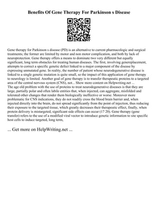 Benefits Of Gene Therapy For Parkinson s Disease
Gene therapy for Parkinson s disease (PD) is an alternative to current pharmacologic and surgical
treatments; the former are limited by motor and non motor complication, and both by lack of
neuroprotection. Gene therapy offers a means to dominate two very different but equally
significant, long term obstacles for treating human diseases. The first, involving genereplacement,
attempts to correct a specific genetic defect linked to a major component of the disease by
expressing unmutated gene. In reality, the number of patient whose neurodegenerative disease is
linked to a single genetic mutation is quite small, so the impact of this application of gene therapy
to neurology is limited. Another goal of gene therapy is to transfer therapeutic proteins to a targeted
area of the central nervous system (CNS), not... Show more content on Helpwriting.net ...
The age old problem with the use of proteins to treat neurodegenerative diseases is that they are
large, partially polar and often labile entities that, when injected, can aggregate, misfolded and
tolerated other changes that render them biologically ineffective or worse. Moreover more
problematic for CNS indications, they do not readily cross the blood brain barrier and, when
injected directly into the brain, do not spread significantly from the point of injection, thus reducing
their exposure to the targeted tissue, which greatly decreases their therapeutic effect, finally, when
protein delivery is mistargeted, significant side effects can occur (17 20). Gene therapy (gene
transfer) refers to the use of a modified viral vector to introduce genetic information to site specific
host cells to induce targeted, long term,
... Get more on HelpWriting.net ...
 
