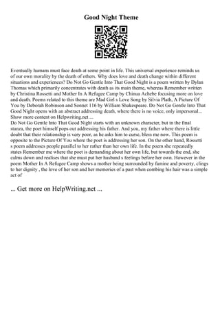 Good Night Theme
Eventually humans must face death at some point in life. This universal experience reminds us
of our own morality by the death of others. Why does love and death change within different
situations and experiences? Do Not Go Gentle Into That Good Night is a poem written by Dylan
Thomas which primarily concentrates with death as its main theme, whereas Remember written
by Christina Rossetti and Mother In A Refugee Camp by Chinua Achebe focusing more on love
and death. Poems related to this theme are Mad Girl s Love Song by Silvia Plath, A Picture Of
You by Deborah Robinson and Sonnet 116 by William Shakespeare. Do Not Go Gentle Into That
Good Night opens with an abstract addressing death, where there is no voice, only impersonal...
Show more content on Helpwriting.net ...
Do Not Go Gentle Into That Good Night starts with an unknown character, but in the final
stanza, the poet himself pops out addressing his father. And you, my father where there is little
doubt that their relationship is very poor, as he asks him to curse, bless me now. This poem is
opposite to the Picture Of You where the poet is addressing her son. On the other hand, Rossetti
s poem addresses people parallel to her rather than her own life. In the poem she repeatedly
states Remember me where the poet is demanding about her own life, but towards the end, she
calms down and realises that she must put her husband s feelings before her own. However in the
poem Mother In A Refugee Camp shows a mother being surrounded by famine and poverty, clings
to her dignity , the love of her son and her memories of a past when combing his hair was a simple
act of
... Get more on HelpWriting.net ...
 