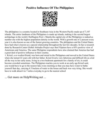 Positive Influence Of The Philippines
The philippines is a country located in Southeast Asia in the Western Pacific made up of 7,107
islands. The entire landmass of the Philippines is made up islands, making it the second largest
archipelago in the world ( Huffington Post ). Manila the capital city of the Philippines is ranked as
number one with the highest population density in the world. With a growth rate of 2 percent every
year it is also known as one of the fastest growing countries. The philippines and the United States
have had what is known as a special relationship throughout the last few decades. In fact a research
done by Research Center Global Attitudes Project says that Filipinos have a 85% positive view of
Americans and America. The same Philippine respondents have also claimed that America has had
a great deal of positive influence in their country.
1. Krizel, a co worker/friend, was born and raised in the Philippines and moved to the United States
when she turned 22 years old with her father. Krizel lived a very laborious and difficult life as a kid
all the way to her early teens, living in a two bedroom apartment for a family of six; it could
become crowded sometimes. The Philippines teaches you to work at an early age Krizel said,
you would have to go to the nearest lake every morning so that you may have water to bathe
yourself that day, carrying 4 5 buckets of water to the house and back was very tiring. She would
have to walk about 6 to 7 miles everyday to go to the nearest school
... Get more on HelpWriting.net ...
 