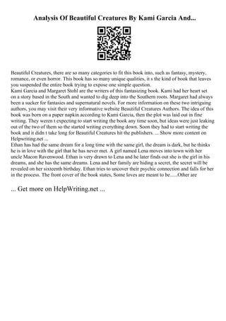Analysis Of Beautiful Creatures By Kami Garcia And...
Beautiful Creatures, there are so many categories to fit this book into, such as fantasy, mystery,
romance, or even horror. This book has so many unique qualities, it s the kind of book that leaves
you suspended the entire book trying to expose one simple question.
Kami Garcia and Margaret Stohl are the writers of this fantasizing book. Kami had her heart set
on a story based in the South and wanted to dig deep into the Southern roots. Margaret had always
been a sucker for fantasies and supernatural novels. For more information on these two intriguing
authors, you may visit their very informative website Beautiful Creatures Authors. The idea of this
book was born on a paper napkin according to Kami Garcia, then the plot was laid out in fine
writing. They weren t expecting to start writing the book any time soon, but ideas were just leaking
out of the two of them so the started writing everything down. Soon they had to start writing the
book and it didn t take long for Beautiful Creatures hit the publishers. ... Show more content on
Helpwriting.net ...
Ethan has had the same dream for a long time with the same girl, the dream is dark, but he thinks
he is in love with the girl that he has never met. A girl named Lena moves into town with her
uncle Macon Ravenwood. Ethan is very drawn to Lena and he later finds out she is the girl in his
dreams, and she has the same dreams. Lena and her family are hiding a secret, the secret will be
revealed on her sixteenth birthday. Ethan tries to uncover their psychic connection and falls for her
in the process. The front cover of the book states, Some loves are meant to be......Other are
... Get more on HelpWriting.net ...
 