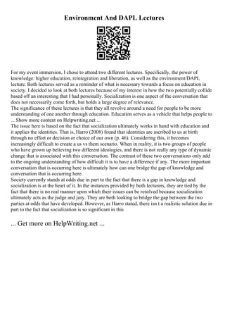 Environment And DAPL Lectures
For my event immersion, I chose to attend two different lectures. Specifically, the power of
knowledge: higher education, reintegration and liberation, as well as the environment/DAPL
lecture. Both lectures served as a reminder of what is necessary towards a focus on education in
society. I decided to look at both lectures because of my interest in how the two potentially collide
based off an interesting that I had personally. Socialization is one aspect of the conversation that
does not necessarily come forth, but holds a large degree of relevance.
The significance of these lectures is that they all revolve around a need for people to be more
understanding of one another through education. Education serves as a vehicle that helps people to
... Show more content on Helpwriting.net ...
The issue here is based on the fact that socialization ultimately works in hand with education and
it applies the identities. That is, Harro (2008) found that identities are ascribed to us at birth
through no effort or decision or choice of our own (p. 46). Considering this, it becomes
increasingly difficult to create a us vs them scenario. When in reality, it is two groups of people
who have grown up believing two different ideologies, and there is not really any type of dynamic
change that is associated with this conversation. The contrast of these two conversations only add
to the ongoing understanding of how difficult it is to have a difference if any. The more important
conversation that is occurring here is ultimately how can one bridge the gap of knowledge and
conversation that is occurring here.
Society currently stands at odds due in part to the fact that there is a gap in knowledge and
socialization is at the heart of it. In the instances provided by both lecturers, they are tied by the
fact that there is no real manner upon which their issues can be resolved because socialization
ultimately acts as the judge and jury. They are both looking to bridge the gap between the two
parties at odds that have developed. However, as Harro stated, there isn t a realistic solution due in
part to the fact that socialization is so significant in this
... Get more on HelpWriting.net ...
 