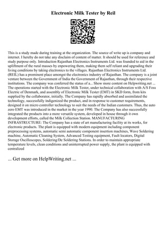 Electronic Milk Tester by Reil
This is a study made during training at the organization. The source of write up is company and
internet. I hereby do not take any disclaim of content of matter. It should be used for reference and
study purpose only. Introduction Rajasthan Electronics Instruments Ltd. was founded to aid in the
upliftment of the rural masses by enpowering them, making them self reliant and upgrading their
living conditions by taking electronics to the villages. Rajasthan Electronics Instruments Ltd.
(REIL) has a prominent place amongst the electronics industry of Rajasthan. The company is a joint
venture between the Government of India the Government of Rajasthan, through their respective
institutions. The company was conferred the status of a... Show more content on Helpwriting.net ...
The operations started with the Electronic Milk Tester, under technical collaboration with A/S Foss
Electric of Denmark, and assembly of Electronic Milk Tester (EMT) in SKD form, from kits
supplied by the collaborator, initially. The Company has rapidly absorbed and assimilated the
technology, successfully indigenized the product, and in response to customer requirements,
designed it on micro controller technology to suit the needs of the Indian customers. Thus, the auto
zero EMT was introduced in the market in the year 1990. The Company has also successfully
integrated the products into a more versatile system, developed in house through it own
development efforts, called the Milk Collection Station. MANUFACTURING
INFRASTRUCTURE: The Company has a state of art manufacturing facility at its works, for
electronic products. The plant is equipped with modern equipment including component
preprocessing systems, automatic semi automatic component insertion machines, Wave Soldering
machine, Automatic Cleaning System, Advanced Testing equipment, Fault locators, Digital
Storage Oscilloscopes, Soldering/De Soldering Stations. In order to maintain appropriate
temperature levels, clean conditions and uninterrupted power supply, the plant is equipped with
centralized
... Get more on HelpWriting.net ...
 