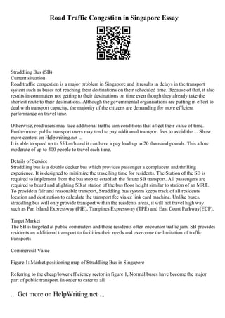 Road Traffic Congestion in Singapore Essay
Straddling Bus (SB)
Current situation
Road traffic congestion is a major problem in Singapore and it results in delays in the transport
system such as buses not reaching their destinations on their scheduled time. Because of that, it also
results in commuters not getting to their destinations on time even though they already take the
shortest route to their destinations. Although the governmental organisations are putting in effort to
deal with transport capacity, the majority of the citizens are demanding for more efficient
performance on travel time.
Otherwise, road users may face additional traffic jam conditions that affect their value of time.
Furthermore, public transport users may tend to pay additional transport fees to avoid the ... Show
more content on Helpwriting.net ...
It is able to speed up to 55 km/h and it can have a pay load up to 20 thousand pounds. This allow
moderate of up to 400 people to travel each time.
Details of Service
Straddling bus is a double decker bus which provides passenger a complacent and thrilling
experience. It is designed to minimize the travelling time for residents. The Station of the SB is
required to implement from the bus stop to establish the future SB transport. All passengers are
required to board and alighting SB at station of the bus floor height similar to station of an MRT.
To provide a fair and reasonable transport, Straddling bus system keeps track of all residents
location and destination to calculate the transport fee via ez link card machine. Unlike buses,
straddling bus will only provide transport within the residents areas, it will not travel high way
such as Pan Island Expressway (PIE), Tampines Expressway (TPE) and East Coast Parkway(ECP).
Target Market
The SB is targeted at public commuters and those residents often encounter traffic jam. SB provides
residents an additional transport to facilities their needs and overcome the limitation of traffic
transports
Commercial Value
Figure 1: Market positioning map of Straddling Bus in Singapore
Referring to the cheap/lower efficiency sector in figure 1, Normal buses have become the major
part of public transport. In order to cater to all
... Get more on HelpWriting.net ...
 