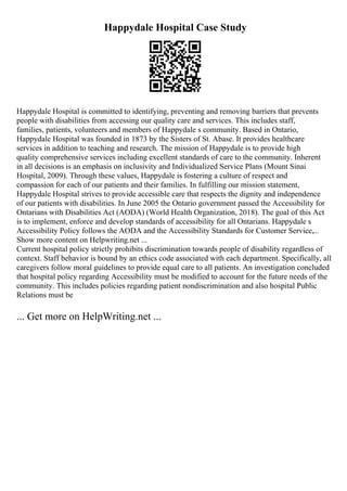Happydale Hospital Case Study
Happydale Hospital is committed to identifying, preventing and removing barriers that prevents
people with disabilities from accessing our quality care and services. This includes staff,
families, patients, volunteers and members of Happydale s community. Based in Ontario,
Happydale Hospital was founded in 1873 by the Sisters of St. Abase. It provides healthcare
services in addition to teaching and research. The mission of Happydale is to provide high
quality comprehensive services including excellent standards of care to the community. Inherent
in all decisions is an emphasis on inclusivity and Individualized Service Plans (Mount Sinai
Hospital, 2009). Through these values, Happydale is fostering a culture of respect and
compassion for each of our patients and their families. In fulfilling our mission statement,
Happydale Hospital strives to provide accessible care that respects the dignity and independence
of our patients with disabilities. In June 2005 the Ontario government passed the Accessibility for
Ontarians with Disabilities Act (AODA) (World Health Organization, 2018). The goal of this Act
is to implement, enforce and develop standards of accessibility for all Ontarians. Happydale s
Accessibility Policy follows the AODA and the Accessibility Standards for Customer Service,...
Show more content on Helpwriting.net ...
Current hospital policy strictly prohibits discrimination towards people of disability regardless of
context. Staff behavior is bound by an ethics code associated with each department. Specifically, all
caregivers follow moral guidelines to provide equal care to all patients. An investigation concluded
that hospital policy regarding Accessibility must be modified to account for the future needs of the
community. This includes policies regarding patient nondiscrimination and also hospital Public
Relations must be
... Get more on HelpWriting.net ...
 
