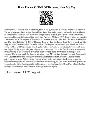 Book Review Of Roll Of Thunder, Hear My Cry
Book Report. The book Roll of Thunder, Hear My Cry, was one of the first works of Mildred D.
Taylor, who comes from people that suffered living in a racist culture, and used a series of books
to illustrate this situation. The book was first published in 1976, but Taylor s novel influenced
American literature to the point that she won a Newbery Medalin 1977. Thus, creating an incentive
for the creation of the sequels of this novel as Let the Circle Be Unbroken, The Road to Memphis,
and The Land. In the novel Roll of Thunder, Hear My Cry, the Logan familyhave to work hard to
keep his land. The family is a victim of racism. The Logans are harassed by a school bus full of
white children until they make a plan to get rid of it. The Wallace boys begin to burn black men,
and Logan family begins a boycott of their store. Mama advice to the families in the community
avoids buying at the Wallace s. However, many families have nowhere else to shop so the
Logans offer to buy goods for them in Vicksburg, and Mr. Jamison backs their credit. Meanwhile,
both Uncle Hammer and Papa come home to join the family for Christmas. Uncle Hammer
drives a nice new car. When Harlan Granger comes to try to convince the Logans to stop the
boycott but they refused. However, Mama loses her teaching job, and more pressure is put on the
Logan family. Other families are forced to return to the Wallace store.Then, Papa s leg is broken
during a violent attack he suffers while trying to make a trip to
... Get more on HelpWriting.net ...
 